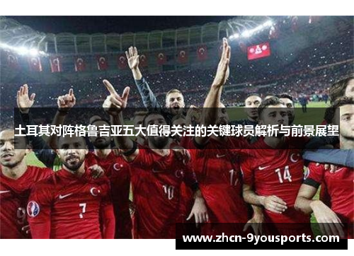 土耳其对阵格鲁吉亚五大值得关注的关键球员解析与前景展望 土耳其对阵格鲁吉亚五大值得关注的关键球员解析与前景展望